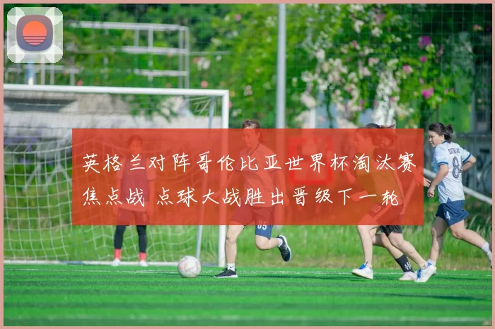 英格兰对阵哥伦比亚世界杯淘汰赛焦点战 点球大战胜出晋级下一轮