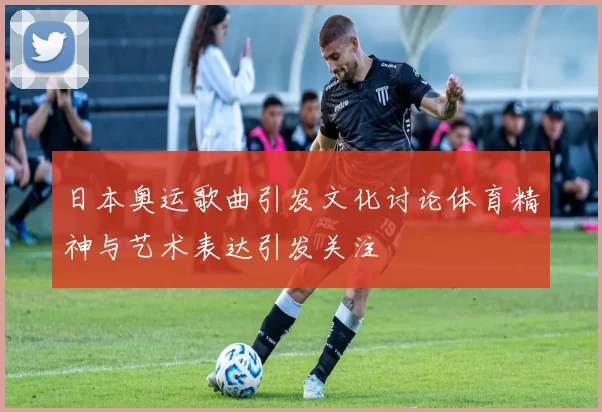 日本奥运歌曲引发文化讨论体育精神与艺术表达引发关注