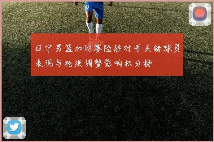 辽宁男篮加时赛险胜对手关键球员表现与轮换调整影响积分榜