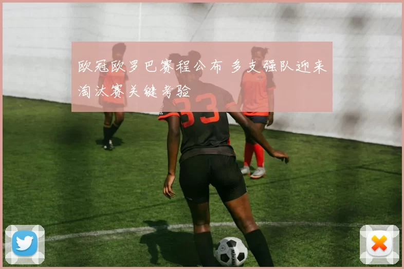 欧冠欧罗巴赛程公布 多支强队迎来淘汰赛关键考验