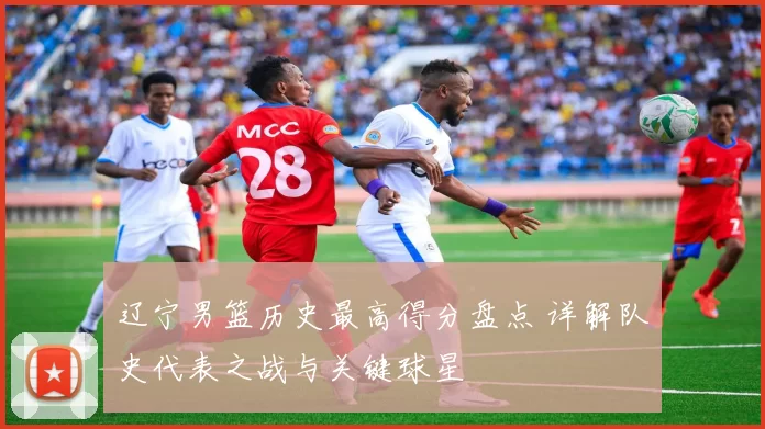 辽宁男篮历史最高得分盘点 详解队史代表之战与关键球星