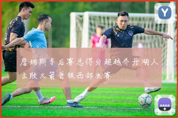 詹姆斯季后赛总得分超越乔丹湖人击败火箭晋级西部决赛