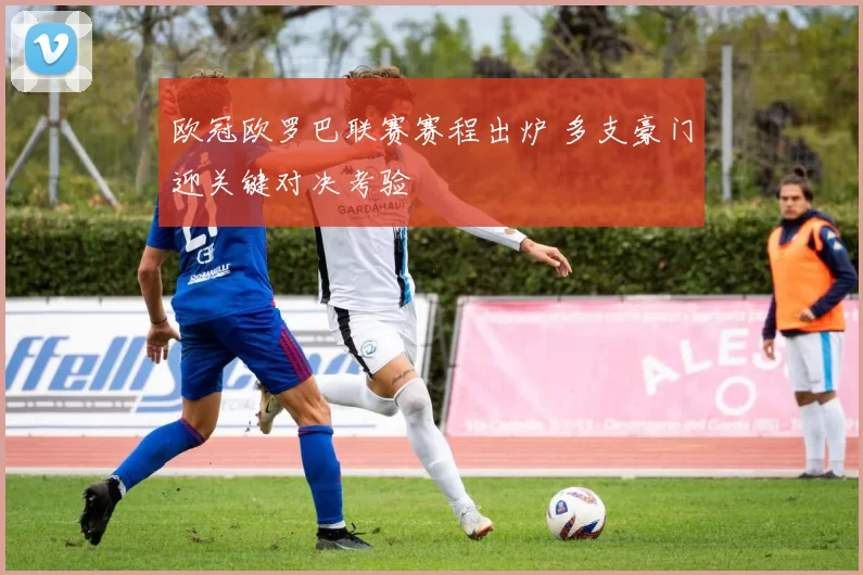 欧冠欧罗巴联赛赛程出炉 多支豪门迎关键对决考验