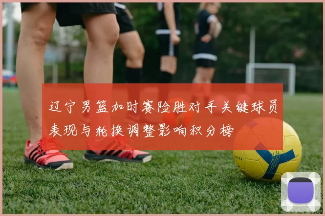 辽宁男篮加时赛险胜对手关键球员表现与轮换调整影响积分榜