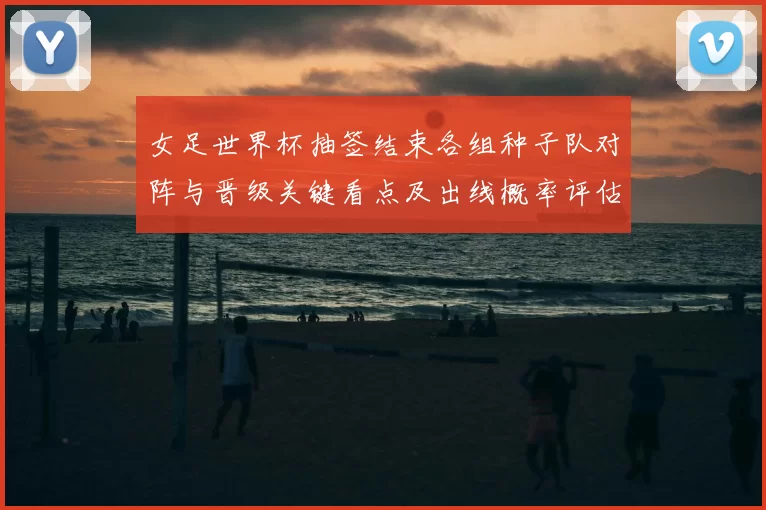 女足世界杯抽签结束各组种子队对阵与晋级关键看点及出线概率评估