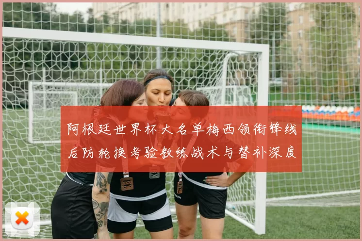 阿根廷世界杯大名单梅西领衔锋线后防轮换考验教练战术与替补深度