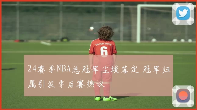 24赛季NBA总冠军尘埃落定 冠军归属引发季后赛热议