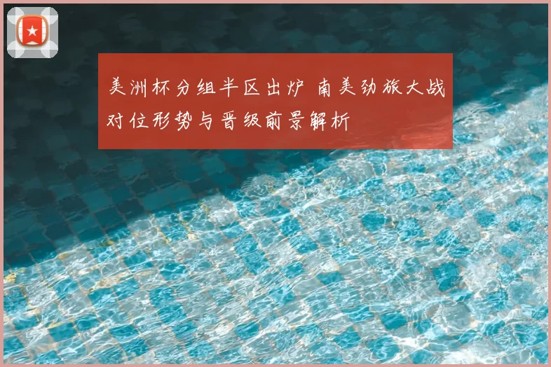 美洲杯分组半区出炉 南美劲旅大战对位形势与晋级前景解析