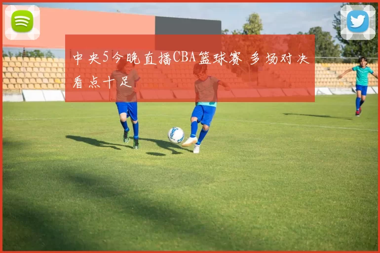 中央5今晚直播CBA篮球赛 多场对决看点十足