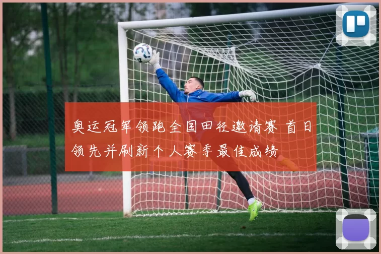 奥运冠军领跑全国田径邀请赛 首日领先并刷新个人赛季最佳成绩