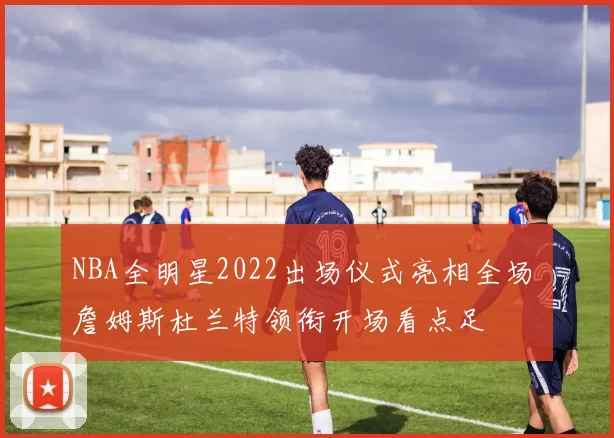 NBA全明星2022出场仪式亮相全场 詹姆斯杜兰特领衔开场看点足