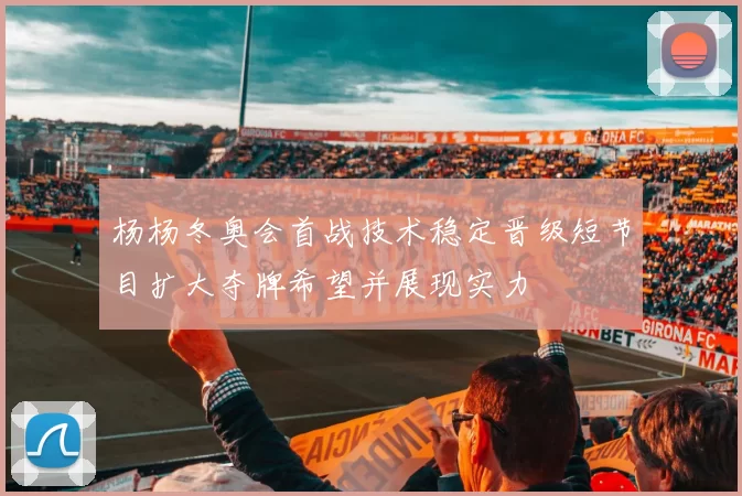 杨杨冬奥会首战技术稳定晋级短节目扩大夺牌希望并展现实力