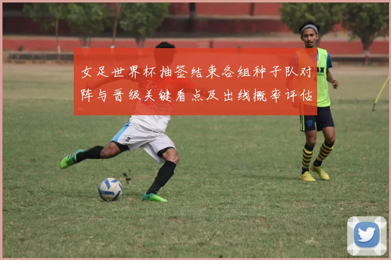 女足世界杯抽签结束各组种子队对阵与晋级关键看点及出线概率评估