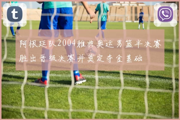 阿根廷队2004雅典奥运男篮半决赛胜出晋级决赛并奠定夺金基础