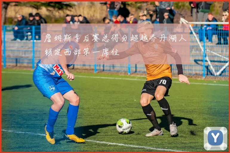 詹姆斯季后赛总得分超越乔丹湖人锁定西部第一席位