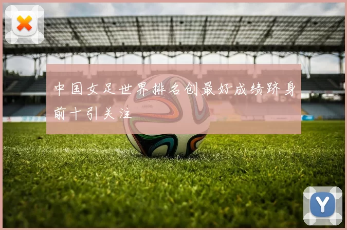 中国女足世界排名创最好成绩跻身前十引关注