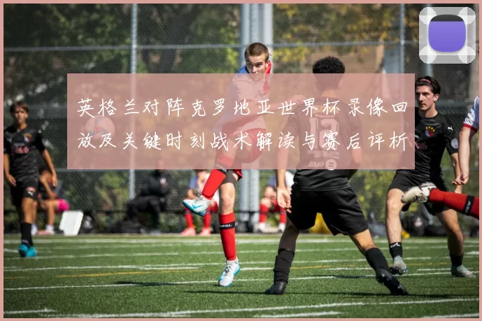 英格兰对阵克罗地亚世界杯录像回放及关键时刻战术解读与赛后评析