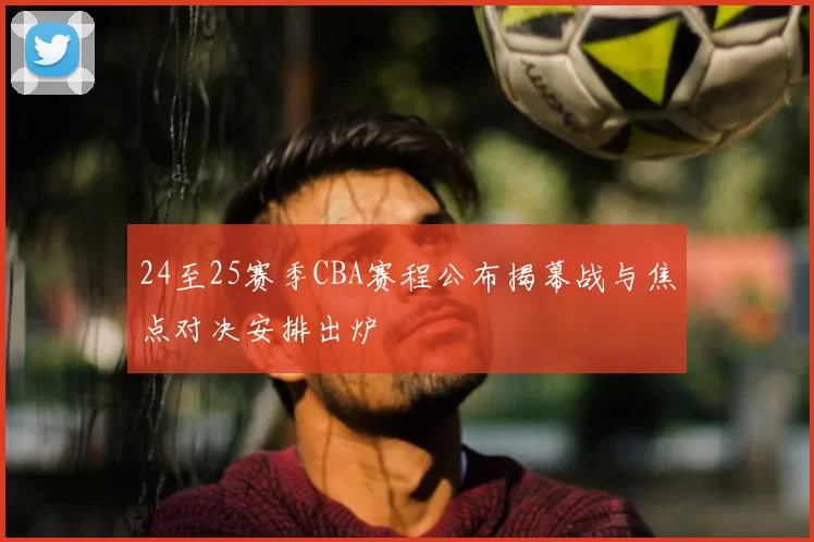24至25赛季CBA赛程公布揭幕战与焦点对决安排出炉