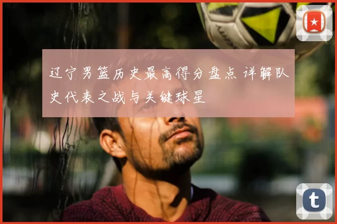 辽宁男篮历史最高得分盘点 详解队史代表之战与关键球星