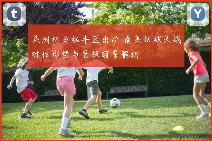 美洲杯分组半区出炉 南美劲旅大战对位形势与晋级前景解析