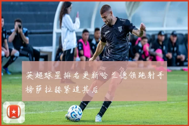 英超球星排名更新哈兰德领跑射手榜萨拉赫紧追其后