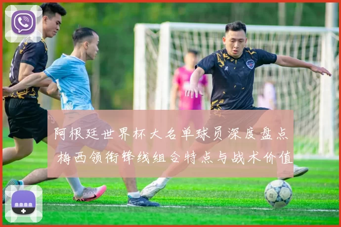 阿根廷世界杯大名单球员深度盘点 梅西领衔锋线组合特点与战术价值