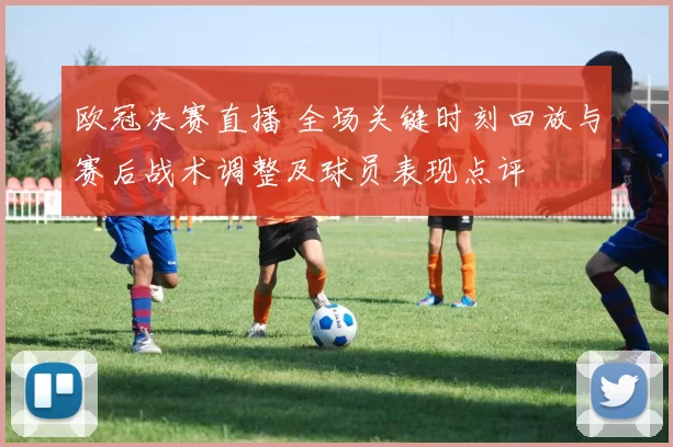欧冠决赛直播 全场关键时刻回放与赛后战术调整及球员表现点评